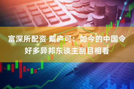 富深所配资 戴庐可：如今的中国令好多异邦东谈主刮目相看