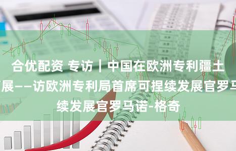 合优配资 专访｜中国在欧洲专利疆土正加速拓展——访欧洲专利局首席可捏续发展官罗马诺-格奇