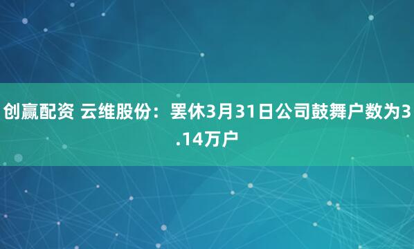创赢配资 云维股份：罢休3月31日公司鼓舞户数为3.14万户