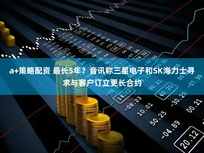 a+策略配资 最长5年？音讯称三星电子和SK海力士寻求与客户订立更长合约