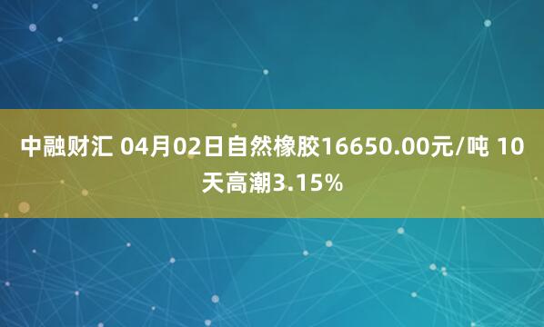 中融财汇 04月02日自然橡胶16650.00元/吨 10天高潮3.15%