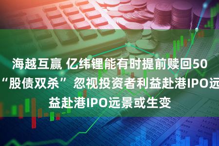海越互赢 亿纬锂能有时提前赎回50亿转债致“股债双杀” 忽视投资者利益赴港IPO远景或生变