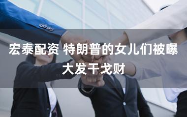 宏泰配资 特朗普的女儿们被曝大发干戈财