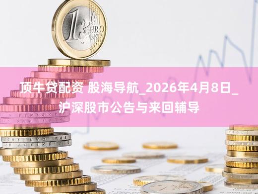 顶牛贷配资 股海导航_2026年4月8日_沪深股市公告与来回辅导