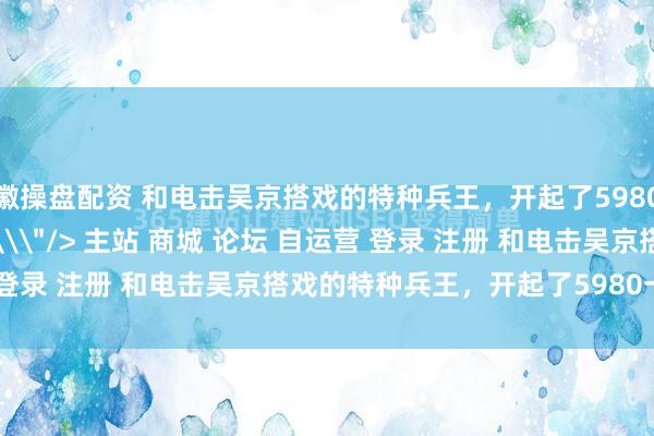 徽操盘配资 和电击吴京搭戏的特种兵王，开起了5980一周的兵王战神夏季营\