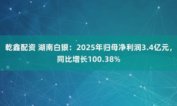 乾鑫配资 湖南白银：2025年归母净利润3.4亿元，同比增长100.38%