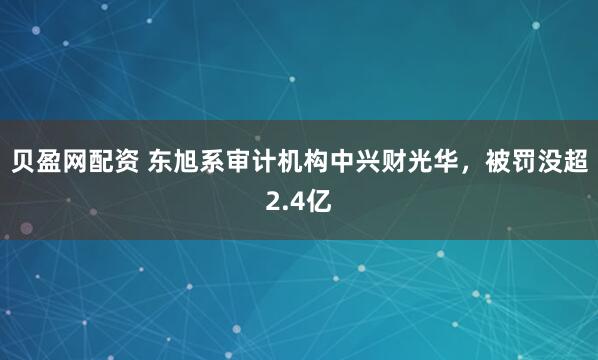 贝盈网配资 东旭系审计机构中兴财光华，被罚没超2.4亿