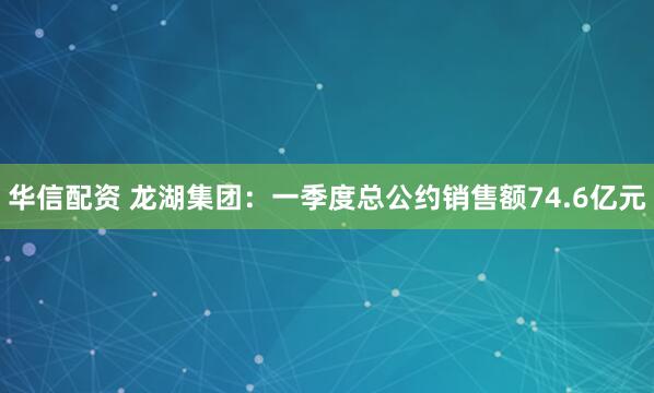 华信配资 龙湖集团：一季度总公约销售额74.6亿元