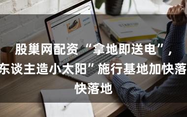 股巢网配资 “拿地即送电”,“东谈主造小太阳”施行基地加快落地