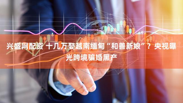 兴盛网配资 十几万娶越南缅甸“和善新娘”？央视曝光跨境骗婚黑产