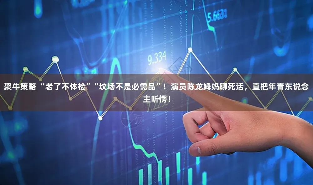 聚牛策略 “老了不体检”“坟场不是必需品”！演员陈龙姆妈聊死活，直把年青东说念主听愣！