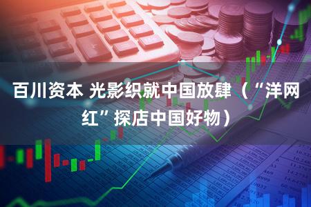 百川资本 光影织就中国放肆（“洋网红”探店中国好物）