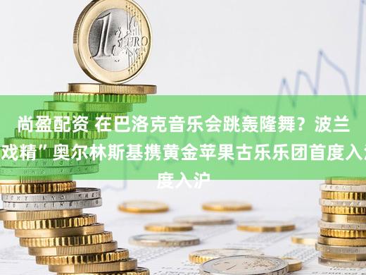 尚盈配资 在巴洛克音乐会跳轰隆舞？波兰“戏精”奥尔林斯基携黄金苹果古乐乐团首度入沪