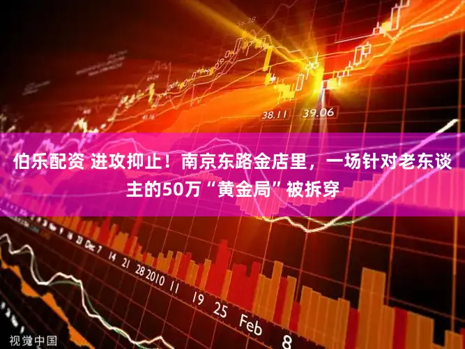 伯乐配资 进攻抑止!南京东路金店里,一场针对老东谈主的50万“黄金局”被拆穿