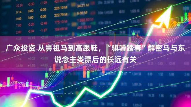 广众投资 从鼻祖马到高跟鞋，“骐骥踏春”解密马与东说念主类漂后的长远有关