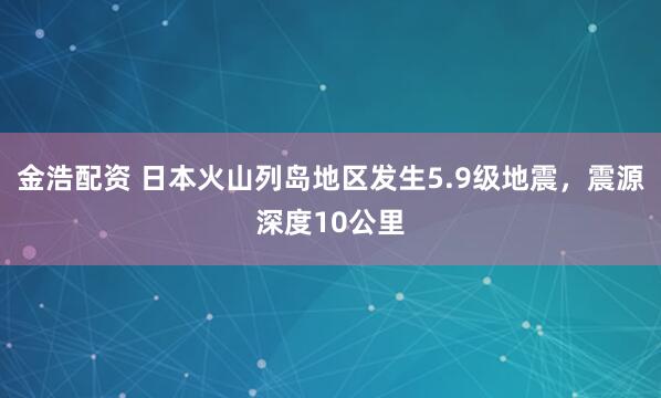 金浩配资 日本火山列岛地区发生5.9级地震，震源深度10公里
