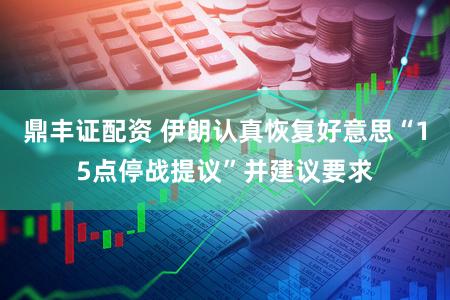 鼎丰证配资 伊朗认真恢复好意思“15点停战提议”并建议要求