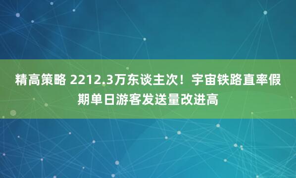 精高策略 2212.3万东谈主次!宇宙铁路直率假期单日游客发送量改进高
