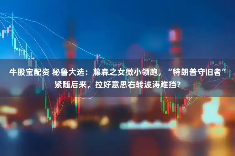 牛股宝配资 秘鲁大选：藤森之女微小领跑，“特朗普守旧者”紧随后来，拉好意思右转波涛难挡？