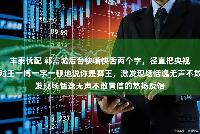 丰泰优配 郭富城后台快嘴快舌两个字，径直把央视导演听愣了，他对王一博一字一顿地说你是舞王，激发现场恬逸无声不敢置信的悠扬反馈