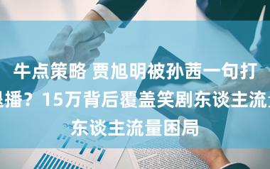 牛点策略 贾旭明被孙茜一句打趣吓退播？15万背后覆盖笑剧东谈主流量困局