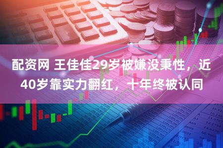 配资网 王佳佳29岁被嫌没秉性，近40岁靠实力翻红，十年终被认同