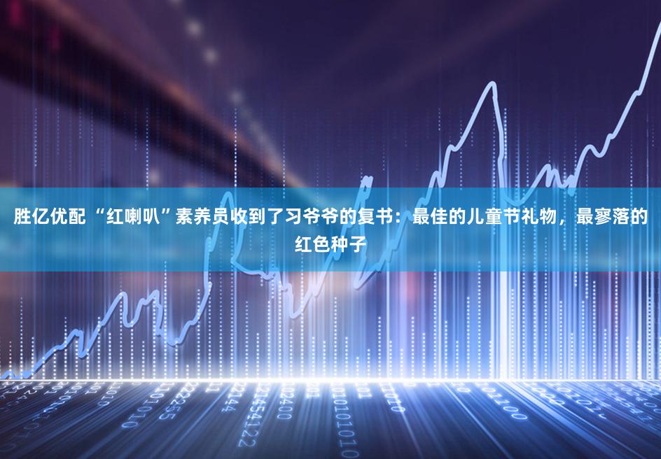 胜亿优配 “红喇叭”素养员收到了习爷爷的复书：最佳的儿童节礼物，最寥落的红色种子