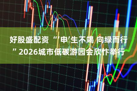 好股盛配资 “‘申’生不竭 向绿而行”2026城市低碳游园会欣忭举行