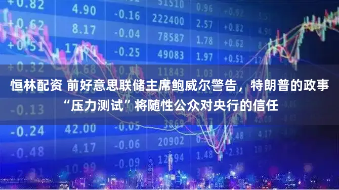 恒林配资 前好意思联储主席鲍威尔警告，特朗普的政事“压力测试”将随性公众对央行的信任