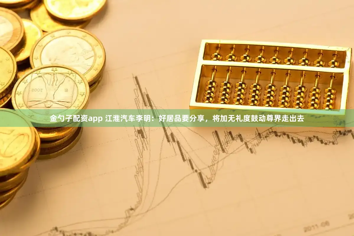 金勺子配资app 江淮汽车李明：好居品要分享，将加无礼度鼓动尊界走出去