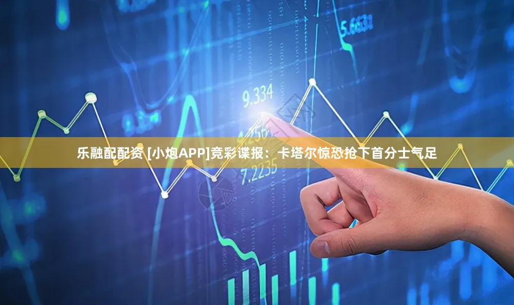乐融配配资 [小炮APP]竞彩谍报：卡塔尔惊恐抢下首分士气足
